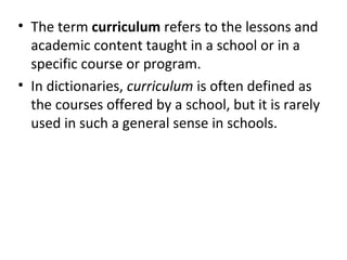 • The term curriculum refers to the lessons and
academic content taught in a school or in a
specific course or program.
• In dictionaries, curriculum is often defined as
the courses offered by a school, but it is rarely
used in such a general sense in schools.
 