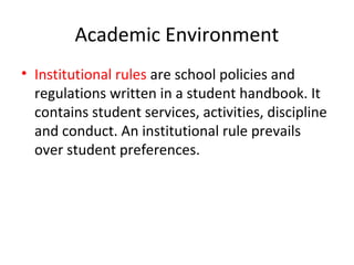 Academic Environment
• Institutional rules are school policies and
regulations written in a student handbook. It
contains student services, activities, discipline
and conduct. An institutional rule prevails
over student preferences.
 