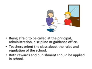 • Being afraid to be called at the principal,
administration, discipline or guidance office.
• Teachers orient the class about the rules and
regulation of the school.
• Both rewards and punishment should be applied
in school.
 