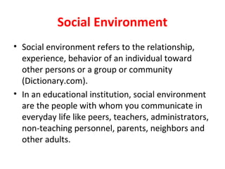 Social Environment
• Social environment refers to the relationship,
experience, behavior of an individual toward
other persons or a group or community
(Dictionary.com).
• In an educational institution, social environment
are the people with whom you communicate in
everyday life like peers, teachers, administrators,
non-teaching personnel, parents, neighbors and
other adults.
 