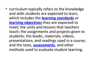 • curriculum typically refers to the knowledge
and skills students are expected to learn,
which includes the learning standards or
learning objectives they are expected to
meet; the units and lessons that teachers
teach; the assignments and projects given to
students; the books, materials, videos,
presentations, and readings used in a course;
and the tests, assessments, and other
methods used to evaluate student learning.
 