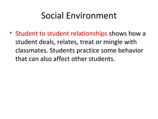 Social Environment
• Student to student relationships shows how a
student deals, relates, treat or mingle with
classmates. Students practice some behavior
that can also affect other students.
 