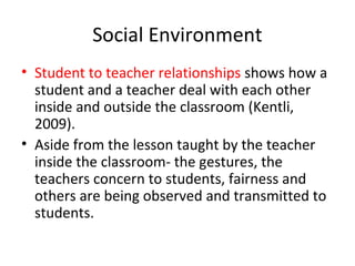 Social Environment
• Student to teacher relationships shows how a
student and a teacher deal with each other
inside and outside the classroom (Kentli,
2009).
• Aside from the lesson taught by the teacher
inside the classroom- the gestures, the
teachers concern to students, fairness and
others are being observed and transmitted to
students.
 