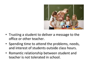 • Trusting a student to deliver a message to the
office or other teacher.
• Spending time to attend the problems, needs,
and interest of students outside class hours.
• Romantic relationship between student and
teacher is not tolerated in school.
 