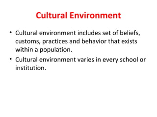 Cultural Environment
• Cultural environment includes set of beliefs,
customs, practices and behavior that exists
within a population.
• Cultural environment varies in every school or
institution.
 