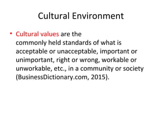 Cultural Environment
• Cultural values are the
commonly held standards of what is
acceptable or unacceptable, important or
unimportant, right or wrong, workable or
unworkable, etc., in a community or society
(BusinessDictionary.com, 2015).
 