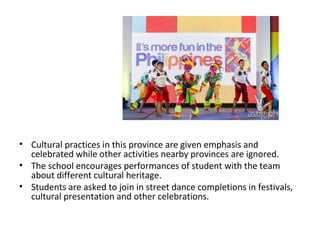 • Cultural practices in this province are given emphasis and
celebrated while other activities nearby provinces are ignored.
• The school encourages performances of student with the team
about different cultural heritage.
• Students are asked to join in street dance completions in festivals,
cultural presentation and other celebrations.
 