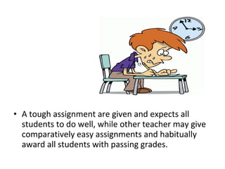 • A tough assignment are given and expects all
students to do well, while other teacher may give
comparatively easy assignments and habitually
award all students with passing grades.
 
