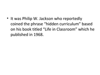 • It was Philip W. Jackson who reportedly
coined the phrase “hidden curriculum” based
on his book titled “Life in Classroom” which he
published in 1968.
 