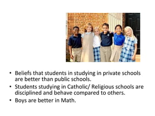 • Beliefs that students in studying in private schools
are better than public schools.
• Students studying in Catholic/ Religious schools are
disciplined and behave compared to others.
• Boys are better in Math.
 
