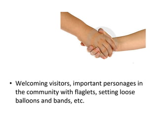 • Welcoming visitors, important personages in
the community with flaglets, setting loose
balloons and bands, etc.
 