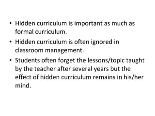 • Hidden curriculum is important as much as
formal curriculum.
• Hidden curriculum is often ignored in
classroom management.
• Students often forget the lessons/topic taught
by the teacher after several years but the
effect of hidden curriculum remains in his/her
mind.
 