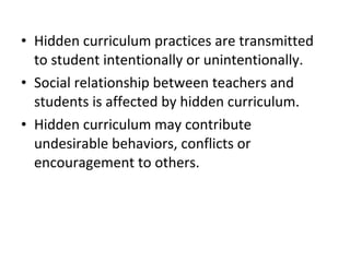 • Hidden curriculum practices are transmitted
to student intentionally or unintentionally.
• Social relationship between teachers and
students is affected by hidden curriculum.
• Hidden curriculum may contribute
undesirable behaviors, conflicts or
encouragement to others.
 