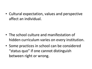 • Cultural expectation, values and perspective
affect an individual.
• The school culture and manifestation of
hidden curriculum varies on every institution.
• Some practices in school can be considered
“status quo” if one cannot distinguish
between right or wrong.
 
