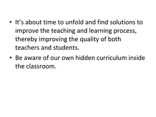 • It’s about time to unfold and find solutions to
improve the teaching and learning process,
thereby improving the quality of both
teachers and students.
• Be aware of our own hidden curriculum inside
the classroom.
 