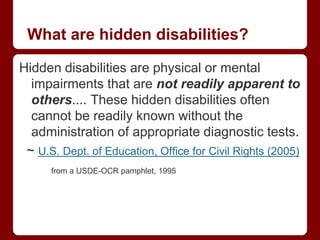 What are hidden disabilities?

Hidden disabilities are physical or mental
  impairments that are not readily apparent to
  others.... These hidden disabilities often
  cannot be readily known without the
  administration of appropriate diagnostic tests.
 ~ U.S. Dept. of Education, Office for Civil Rights (2005)
      from a USDE-OCR pamphlet, 1995
 