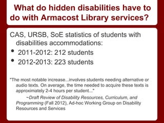 What do hidden disabilities have to
do with Armacost Library services?

CAS, URSB, SoE statistics of students with
 disabilities accommodations:
• 2011-2012: 212 students
• 2012-2013: 223 students

"The most notable increase...involves students needing alternative or
   audio texts. On average, the time needed to acquire these texts is
   approximately 2-4 hours per student..."
        ~Draft Review of Disability Resources, Curriculum, and
   Programming (Fall 2012), Ad-hoc Working Group on Disability
   Resources and Services
 