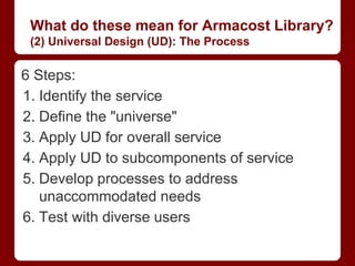 What do these mean for Armacost Library?
 (2) Universal Design (UD): The Process

6 Steps:
1. Identify the service
2. Define the "universe"
3. Apply UD for overall service
4. Apply UD to subcomponents of service
5. Develop processes to address
   unaccommodated needs
6. Test with diverse users
 