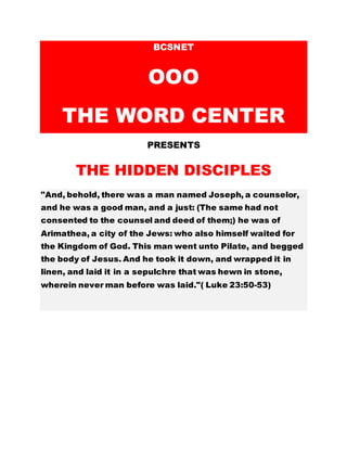 BCSNET
OOO
THE WORD CENTER
PRESENTS
THE HIDDEN DISCIPLES
"And, behold, there was a man named Joseph, a counselor,
and he was a good man, and a just: (The same had not
consented to the counsel and deed of them;) he was of
Arimathea, a city of the Jews: who also himself waited for
the Kingdom of God. This man went unto Pilate, and begged
the body of Jesus. And he took it down, and wrapped it in
linen, and laid it in a sepulchre that was hewn in stone,
wherein never man before was laid."( Luke 23:50-53)
 
