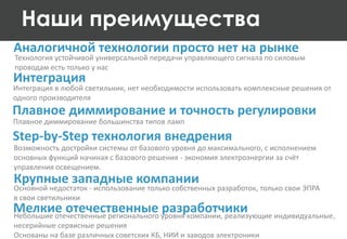 Интеграция
Интеграция в любой светильник, нет необходимости использовать комплексные решения от
одного производителя
Плавное диммирование и точность регулировки
Наши преимущества
Плавное диммирование большинства типов ламп
Step-by-Step технология внедрения
Мелкие отечественные разработчики
Возможность достройки системы от базового уровня до максимального, с исполнением
основных функций начиная с базового решения - экономия электроэнергии за счёт
управления освещением.
Небольшие отечественные регионального уровня компании, реализующие индивидуальные,
несерийные сервисные решения
Основаны на базе различных советских КБ, НИИ и заводов электроники
Крупные западные компании
Основной недостаток - использование только собственных разработок, только свои ЭПРА
в свои светильники
Аналогичной технологии просто нет на рынке
Технология устойчивой универсальной передачи управляющего сигнала по силовым
проводам есть только у нас
 