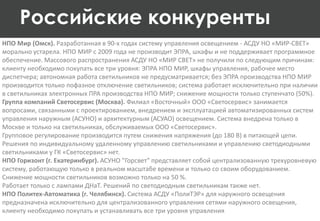 НПО Мир (Омск). Разработанная в 90-х годах систему управления освещением - АСДУ НО «МИР-СВЕТ»
морально устарела. НПО МИР с 2009 года не производит ЭПРА, шкафы и не поддерживает программное
обеспечение. Массового распространения АСДУ НО «МИР СВЕТ» не получили по следующим причинам:
клиенту необходимо покупать все три уровня: ЭПРА НПО МИР, шкафы управления, рабочее место
диспетчера; автономная работа светильников не предусматривается; без ЭПРА производства НПО МИР
производится только пофазное отключение светильников; система работает исключительно при наличии
в светильниках электронных ПРА производства НПО МИР; снижение мощности только ступенчато (50%).
Группа компаний Светосервис (Москва). Филиал «Восточный» ООО «Светосервис» занимается
вопросами, связанными с проектированием, внедрением и эксплуатацией автоматизированных систем
управления наружным (АСУНО) и архитектурным (АСУАО) освещением. Система внедрена только в
Москве и только на светильниках, обслуживаемых ООО «Светосервис».
Групповое регулирование производится путем снижения напряжения (до 180 В) в питающей цепи.
Решения по индивидуальному удаленному управлению светильниками и управлению светодиодными
светильниками у ГК «Светосервис» нет.
НПО Горизонт (г. Екатеринбург). АСУНО "Горсвет" представляет собой централизованную трехуровневую
систему, работающую только в реальном масштабе времени и только со своим оборудованием.
Снижение мощности светильников возможно только на 50 %.
Работает только с лампами ДНаТ. Решений по светодиодным светильникам также нет.
НПО Политех-Автоматика (г. Челябинск). Система АСДУ «ПолиТЭР» для наружного освещения
предназначена исключительно для централизованного управления сетями наружного освещения,
клиенту необходимо покупать и устанавливать все три уровня управления
Российские конкуренты
 