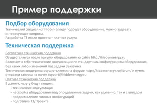Пример поддержки
Технический специалист Hidden Energy подберет оборудование, можно задавать
интересующие вопросы.
Разработка ТЗ и/или проекта – платная услуга
Подбор оборудования
Бесплатная техническая поддержка
Осуществляется после покупки оборудования на сайте http://hiddenenergy.ru
Включает в себя технические консультации по стандартным конфигурациям оборудования,
без каких либо изменений под задачи Заказчика
Техническая поддержка осуществляется на форуме http://hiddenenergy.ru/forum/ и путем
отправки запроса на почту support@hiddenenergy.ru
Платная техническая поддержка
В данную услугу будут входить:
- технические консультации
- настройка оборудования под определенные задачи, как удаленно, так и с выездом
- предоставление готовых конфигураций
- подготовка ТЗ/Проекта
Техническая поддержка
 