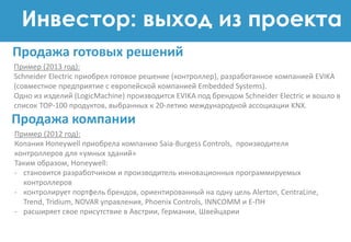 Инвестор: выход из проекта
Пример (2013 год):
Schneider Electric приобрел готовое решение (контроллер), разработанное компанией EVIKA
(совместное предприятие с европейской компанией Embedded Systems).
Одно из изделий (LogicMachine) производится EVIKA под брендом Schneider Electric и вошло в
список TOP-100 продуктов, выбранных к 20-летию международной ассоциации KNX.
Продажа готовых решений
Продажа компании
Пример (2012 год):
Копания Honeywell приобрела компанию Saia-Burgess Controls, производителя
контроллеров для «умных зданий»
Таким образом, Honeywell:
- становится разработчиком и производитель инновационных программируемых
контроллеров
- контролирует портфель брендов, ориентированный на одну цель Alerton, CentraLine,
Trend, Tridium, NOVAR управления, Phoenix Controls, INNCOMM и E-ПН
- расширяет свое присутствие в Австрии, Германии, Швейцарии
 