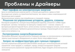 Рост тарифов на электрическую энергию
Цена на электрическую энергию растет: в России цена достигла уровня в США
Вынужденные затраты на строительство/покупку все новых и новых энергомощностей
Увеличение роста аварий
Дополнительные затраты при потреблении в «пиковый» период
Проблемы и Драйверы
Решения по управлению устарели, дороги, сложны
Последние разработки, носящие масштабируемый характер, относятся к 1990м годам
Устаревшие системы: построены по принципу «сверху вниз» – сначала затраты на
Центральный Диспетчерский Пункт, затем системы пунктов передачи сигнала, затем только
передача в светильник; Требуются дополнительные провода; Управляющий сигнал «затухает»
через сотни метров и т.д.
Система управления освещением обеспечивает основу для интеллектуальной системой
управления всем городом, и, наоборот, города, которые вкладывают средства
интеллектуальное управление городским хозяйством, будут внедрять интеллектуальное
освещение
Запрос на инфраструктуру для «умных городов»
Программа обязывает муниципалитеты сокращать расходы на электроэнергию и производить
замену существующего оборудования на новое, более энергоэффективное
Госпрограмма энергосбережения
 