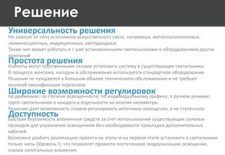 Решение
Не зависит от типа источников искусственного света: натриевых, металлогалогеновых,
люминесцентных, индукционных, светодиодных
Также чип может работать и с уже установленными светильниками и оборудованием других
компаний
Универсальность решения
Простота решения
Быстрая окупаемость вложенных средств за счет использования существующих силовых
проводов для управления освещением без необходимости прокладки дополнительных
кабелей.
Возможно разбить реализацию проекта на этапы и на первом этапе установить в светильники
только чипы (Уровень I), что позволяет провести постепенную модернизацию освещения,
снизив капитальные вложения.
Клиенты могут собственными силами установить систему в существующие светильники.
В процессе монтажа, наладки и обслуживания используется стандартное оборудование.
Решения не нуждаются в большом объеме технического обслуживания и не требуют
высокой квалификации персонала.
Широкие возможности регулировокпо движению; по степени освещенности; по индивидуальному графику; в ручном режиме;
групп светильников и каждого в отдельности на многие километры
Решение дает возможность плавно регулировать источники освещения, а не ступенчато
Доступность
 