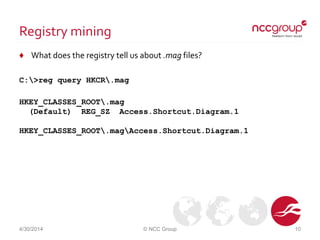 Registry mining
♦ What does the registry tell us about .mag files?
C:>reg query HKCR.mag
HKEY_CLASSES_ROOT.mag
(Default) REG_SZ Access.Shortcut.Diagram.1
HKEY_CLASSES_ROOT.magAccess.Shortcut.Diagram.1
4/30/2014 © NCC Group 10
 