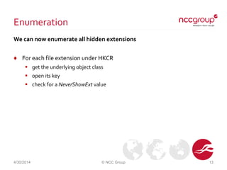 Enumeration
We can now enumerate all hidden extensions
♦ For each file extension under HKCR
 get the underlying object class
 open its key
 check for a NeverShowExt value
4/30/2014 © NCC Group 13
 