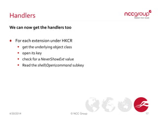 Handlers
We can now get the handlers too
♦ For each extension under HKCR
 get the underlying object class
 open its key
 check for a NeverShowExt value
 Read the shellOpencommand subkey
4/30/2014 © NCC Group 17
 