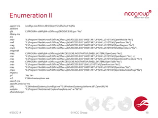 Enumeration II
.appref-ms rundll32.exe dfshim.dll,ShOpenVerbShortcut %1|%2
.desklink
.glk C:PROGRA~1MIF5BA~1Office14GROOVE.EXE /grv: "%1"
.library-ms
.lnk
.mad "C:Program FilesMicrosoft OfficeOffice14MSACCESS.EXE" /NOSTARTUP /SHELLSYSTEM [OpenModule "%1"]
.maf "C:Program FilesMicrosoft OfficeOffice14MSACCESS.EXE" /NOSTARTUP /SHELLSYSTEM [OpenForm "%1"]
.mag "C:Program FilesMicrosoft OfficeOffice14MSACCESS.EXE" /NOSTARTUP /SHELLSYSTEM [OpenDiagram "%1"]
.mam "C:Program FilesMicrosoft OfficeOffice14MSACCESS.EXE" /NOSTARTUP /SHELLSYSTEM [ShellOpenMacro "%1"]
.mapimail
.maq C:PROGRA~1MIF5BA~1Office14MSACCESS.EXE /NOSTARTUP /SHELLSYSTEM [OpenQuery "%1"]
.mar "C:Program FilesMicrosoft OfficeOffice14MSACCESS.EXE" /NOSTARTUP /SHELLSYSTEM [OpenReport "%1", 2]
.mas "C:Program FilesMicrosoft OfficeOffice14MSACCESS.EXE" /NOSTARTUP /SHELLSYSTEM [OpenStoredProcedure "%1"]
.mat C:PROGRA~1MIF5BA~1Office14MSACCESS.EXE /NOSTARTUP /SHELLSYSTEM [OpenTable "%1"]
.mau "C:Program FilesMicrosoft OfficeOffice14MSACCESS.EXE" /SHELLSYSTEM [OpenFunction "%1"]
.mav "C:Program FilesMicrosoft OfficeOffice14MSACCESS.EXE" /NOSTARTUP /SHELLSYSTEM [OpenView "%1"]
.maw "C:Program FilesMicrosoft OfficeOffice14MSACCESS.EXE" /NOSTARTUP /SHELLSYSTEM [OpenDataAccessPage "%1"]
.mydocs
.pif "%1" %*
.scf C:Windowsexplorer.exe
.search-ms
.searchConnector-ms
.URL "C:WindowsSystem32rundll32.exe" "C:WindowsSystem32ieframe.dll",OpenURL %l
.website "C:Program FilesInternet Exploreriexplore.exe" -w "%l" %*
.zfsendtotarget
4/30/2014 © NCC Group 18
 