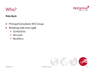 Who?
Pete Beck
♦ PrincipalConsultant, NCC Group
♦ Breaking code since 1998
 GCHQ/CESG
 Microsoft
 BlackBerry
4/30/2014 © NCC Group 2
 