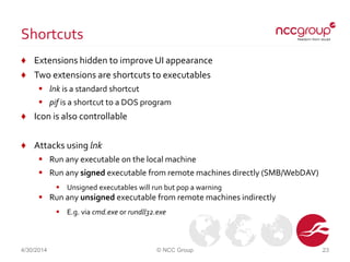 Shortcuts
♦ Extensions hidden to improve UI appearance
♦ Two extensions are shortcuts to executables
 lnk is a standard shortcut
 pif is a shortcut to a DOS program
♦ Icon is also controllable
♦ Attacks using lnk
 Run any executable on the local machine
 Run any signed executable from remote machines directly (SMB/WebDAV)
 Unsigned executables will run but pop a warning
 Run any unsigned executable from remote machines indirectly
 E.g. via cmd.exe or rundll32.exe
4/30/2014 © NCC Group 23
 