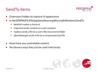 SendTo items
♦ Extensions hidden to improve UI appearance
♦ In %USERPROFILE%AppDataRoamingMicrosoftWindowsSendTo
 desklink creates a shortcut
 mapimail sends content to a mail recipient
 mydocs sends a file to a user's My Documents folder
 zfsendtotarget sends a file to a compressed (zip) file
♦ None have any controllable content
♦ No obvious ways they can be used maliciously
4/30/2014 © NCC Group 27
 