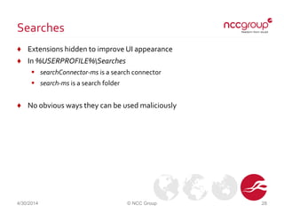Searches
♦ Extensions hidden to improve UI appearance
♦ In %USERPROFILE%Searches
 searchConnector-ms is a search connector
 search-ms is a search folder
♦ No obvious ways they can be used maliciously
4/30/2014 © NCC Group 28
 