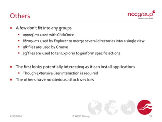 Others
♦ A few don’t fit into any groups
 appref-ms used with ClickOnce
 library-ms used by Explorer to merge several directories into a single view
 glk files are used by Groove
 scf files are used to tell Explorer to perform specific actions
♦ The first looks potentially interesting as it can install applications
 Though extensive user interaction is required
♦ The others have no obvious attack vectors
4/30/2014 © NCC Group 29
 