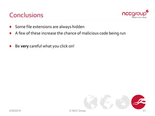 Conclusions
♦ Some file extensions are always hidden
♦ A few of these increase the chance of malicious code being run
♦ Be very careful what you click on!
4/30/2014 © NCC Group 31
 