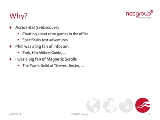 Why?
♦ Accidental (re)discovery
 Chatting about retro games in the office
 Specifically text adventures
♦ Phill was a big fan of Infocom
 Zork, Hitchhikers Guide, …
♦ I was a big fan of Magnetic Scrolls
 The Pawn, Guild ofThieves, Jinxter, …
4/30/2014 © NCC Group 4
 