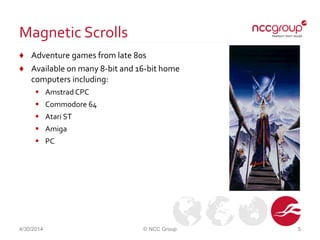 Magnetic Scrolls
♦ Adventure games from late 80s
♦ Available on many 8-bit and 16-bit home
computers including:
 Amstrad CPC
 Commodore 64
 Atari ST
 Amiga
 PC
4/30/2014 © NCC Group 5
 