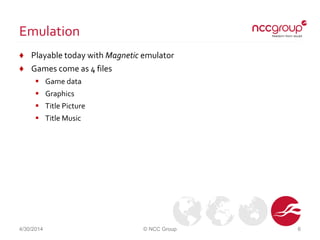 Emulation
♦ Playable today with Magnetic emulator
♦ Games come as 4 files
 Game data
 Graphics
 Title Picture
 Title Music
4/30/2014 © NCC Group 6
 