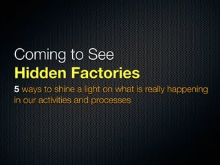 Coming to See
Hidden Factories
5 ways to shine a light on what is really happening
in our activities and processes
 