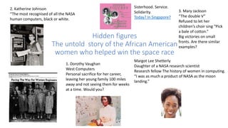 Hidden figures
The untold story of the African American
women who helped win the space race
2. Katherine Johnson
“The most recognised of all the NASA
human computers, black or white.
3. Mary Jackson
“The double V”
Refused to let her
children’s choir sing “Pick
a bale of cotton.”
Big victories on small
fronts. Are there similar
examples?
1. Dorothy Vaughan
West Computers
Personal sacrifice for her career,
leaving her young family 100 miles
away and not seeing them for weeks
at a time. Would you?
Margot Lee Shetterly
Daughter of a NASA research scientist
Research fellow The history of women in computing.
“I was as much a product of NASA as the moon
landing.”
Sisterhood. Service.
Solidarity.
Today? In Singapore?
 