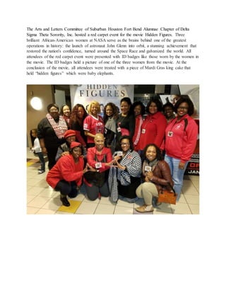 The Arts and Letters Committee of Suburban Houston Fort Bend Alumnae Chapter of Delta
Sigma Theta Sorority, Inc. hosted a red carpet event for the movie Hidden Figures. Three
brilliant African-American women at NASA serve as the brains behind one of the greatest
operations in history: the launch of astronaut John Glenn into orbit, a stunning achievement that
restored the nation's confidence, turned around the Space Race and galvanized the world. All
attendees of the red carpet event were presented with ID badges like those worn by the women in
the movie. The ID badges held a picture of one of the three women from the movie. At the
conclusion of the movie, all attendees were treated with a piece of Mardi Gras king cake that
held “hidden figures” which were baby elephants.
 