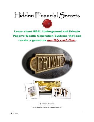 Hidden Financial Secrets

  Learn about REAL Underground and Private
 Passive Wealth Generation Systems that can
         create a generous monthly cash flow.




                          By Michael Alexander

                 © Copyright 2010 Prime Ventures Alliance


1|Page
 