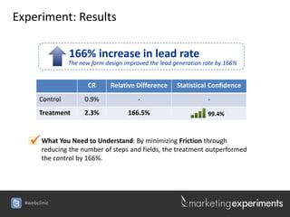 Experiment: Results

                  166% increase in lead rate
                  The new form design improved the lead generation rate by 166%


                         CR      Relative Difference     Statistical Confidence
        Control        0.9%                -                        -
        Treatment      2.3%            166.5%                       99.4%



     What Youthe number of steps and fields, the treatmentthrough
      reducing
               Need to Understand: By minimizing Friction
                                                            outperformed
         the control by 166%.




  #webclinic
 