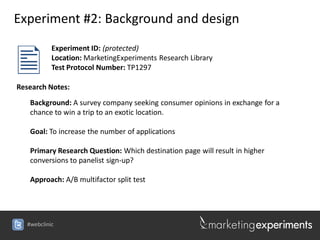 Experiment #2: Background and design



            Experiment ID: (protected)
            Location: MarketingExperiments Research Library
            Test Protocol Number: TP1297

Research Notes:
    Background: A survey company seeking consumer opinions in exchange for a
    chance to win a trip to an exotic location.

    Goal: To increase the number of applications

    Primary Research Question: Which destination page will result in higher
    conversions to panelist sign-up?

    Approach: A/B multifactor split test




   #webclinic
 