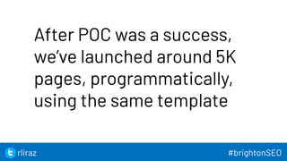 48
After POC was a success,
we’ve launched around 5K
pages, programmatically,
using the same template
48
rliraz #brightonSEO
 