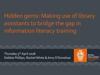 Hidden gems: Making use of library
assistants to bridge the gap in
information literacy training
Thursday 5th April 2018
Debbie Phillips, RachelWhite & Amy O’Donohoe
 
